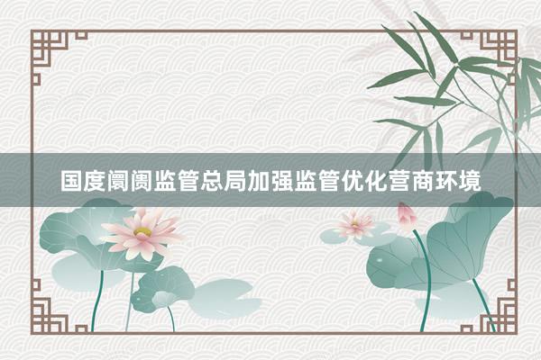 国度阛阓监管总局加强监管优化营商环境